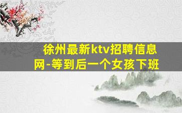 徐州最新ktv招聘信息网-等到后一个女孩下班